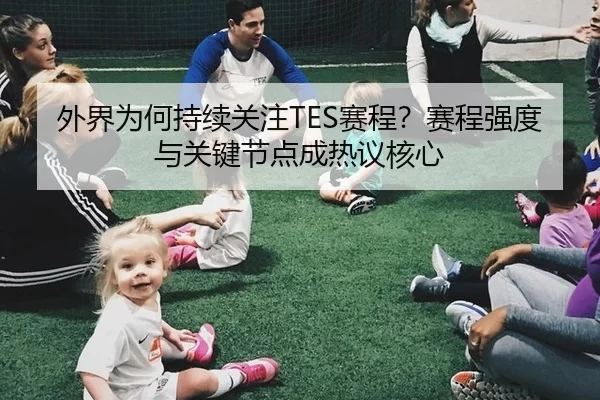 外界为何持续关注TES赛程？赛程强度与关键节点成热议核心