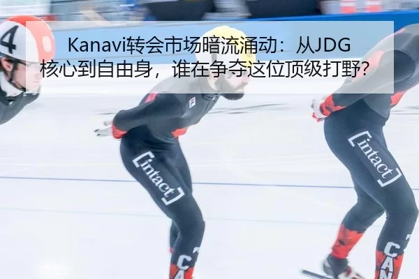 Kanavi转会市场暗流涌动：从JDG核心到自由身，谁在争夺这位顶级打野？